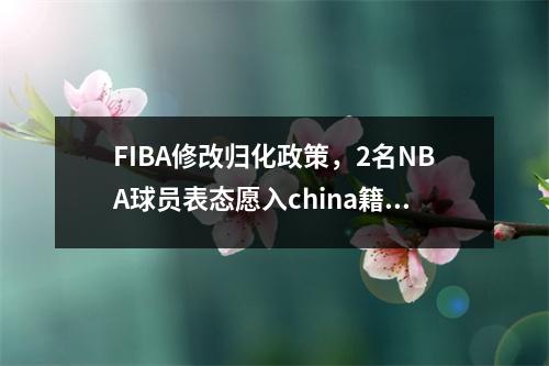 FIBA修改归化政策，2名NBA球员表态愿入china籍，其1人3夺总冠军 cba归化球员是谁