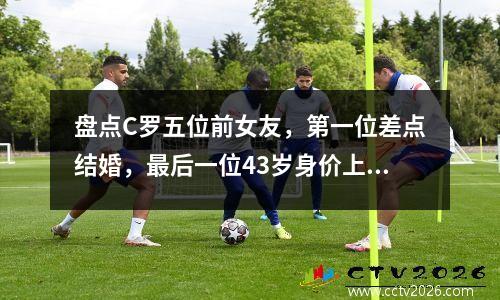 盘点C罗五位前女友，第一位差点结婚，最后一位43岁身价上百亿 c罗所有前女友
