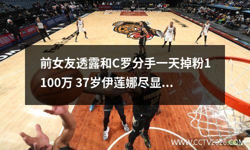 前女友透露和C罗分手一天掉粉1100万 37岁伊莲娜尽显老态（图）