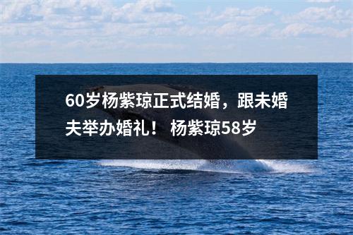 60岁杨紫琼正式结婚，跟未婚夫举办婚礼！ 杨紫琼58岁