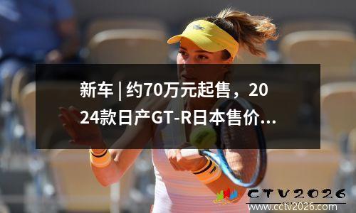 新车 | 约70万元起售，2024款日产GT-R日本售价曝光，能否再战911 新款日产gtr报价及图片