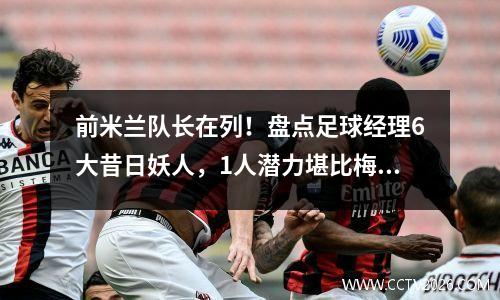 前米兰队长在列！盘点足球经理6大昔日妖人，1人潜力堪比梅罗