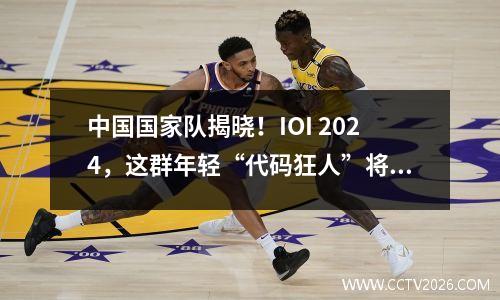 中国国家队揭晓！IOI 2024，这群年轻“代码狂人”将席卷全球！