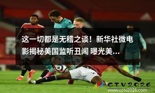 这一切都是无稽之谈！新华社微电影揭秘美国监听丑闻 曝光美国监听各国的人叫什么名字