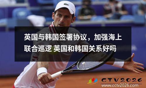 英国与韩国签署协议，加强海上联合巡逻 英国和韩国关系好吗