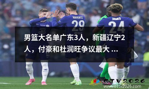 男篮大名单广东3人，新疆辽宁2人，付豪和杜润旺争议最大 男篮成员