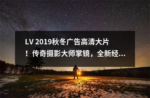 LV 2019秋冬广告高清大片！传奇摄影大师掌镜，全新经典唯美之姿 lv最新广告