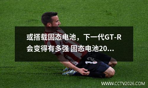 或搭载固态电池，下一代GT-R会变得有多强 固态电池2021