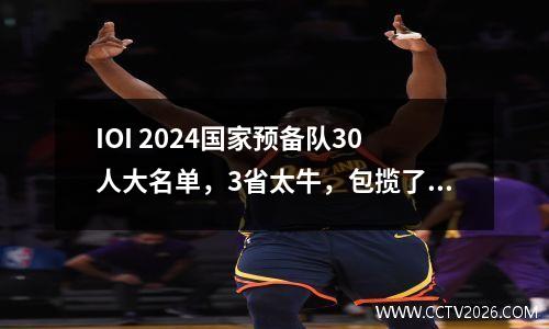 IOI 2024国家预备队30人大名单，3省太牛，包揽了18人 国家队预备队员