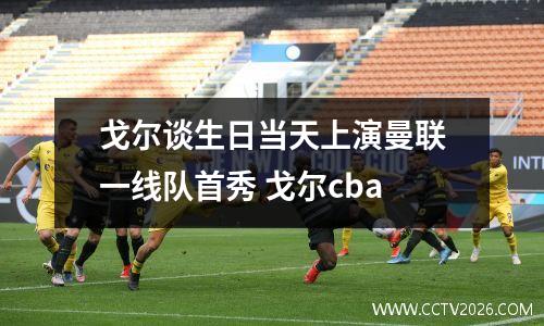 戈尔谈生日当天上演曼联一线队首秀 戈尔cba