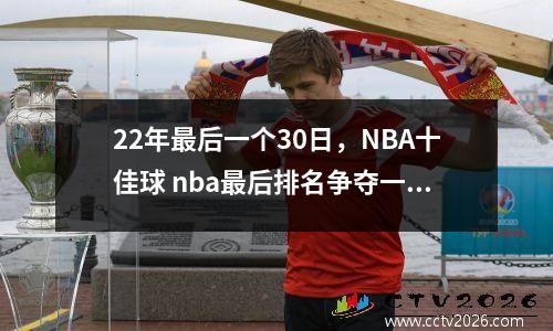 22年最后一个30日，NBA十佳球 nba最后排名争夺一个席位