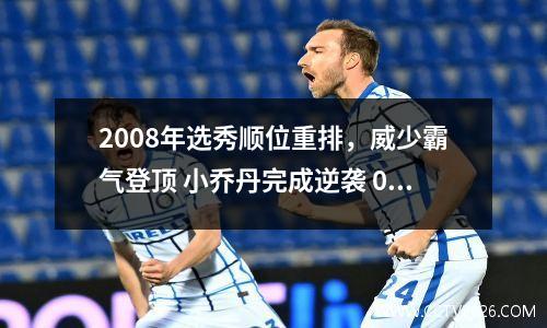 2008年选秀顺位重排，威少霸气登顶 小乔丹完成逆袭 08年的选秀
