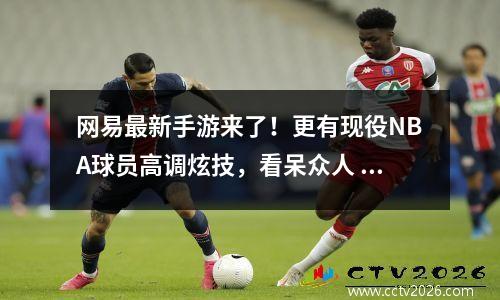 网易最新手游来了！更有现役NBA球员高调炫技，看呆众人 网易手游最新手游