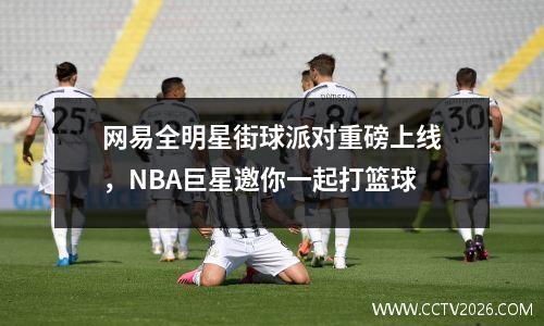 网易全明星街球派对重磅上线，NBA巨星邀你一起打篮球