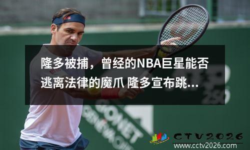 隆多被捕，曾经的NBA巨星能否逃离法律的魔爪 隆多宣布跳出合同