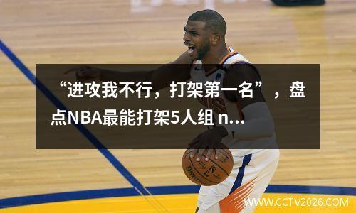 “进攻我不行，打架第一名”，盘点NBA最能打架5人组 nba最会打架的球员