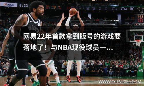 网易22年首款拿到版号的游戏要落地了！与NBA现役球员一起玩篮球 网易游戏新端游