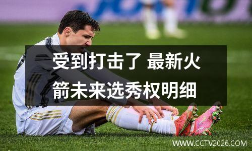 受到打击了 最新火箭未来选秀权明细