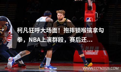 柯凡狂呼大场面！抱摔锁喉擒拿勾拳，NBA上演群殴，赛后还在约架 柯凡骂科比