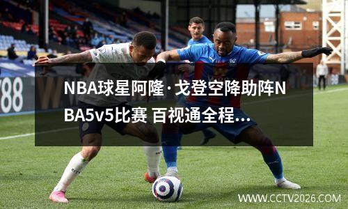 NBA球星阿隆·戈登空降助阵NBA5v5比赛 百视通全程直播精彩赛事