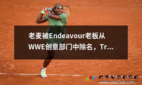 老麦被Endeavour老板从WWE创意部门中除名，Triple H完全掌控 老麦出售wwe