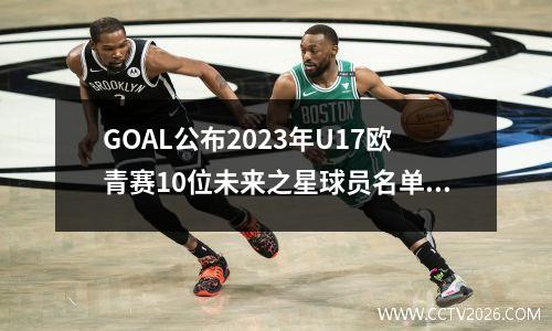 GOAL公布2023年U17欧青赛10位未来之星球员名单 2021欧青赛u21ds足球