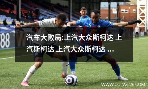 汽车大败局:上汽大众斯柯达 上汽斯柯达 上汽大众斯柯达 更名
