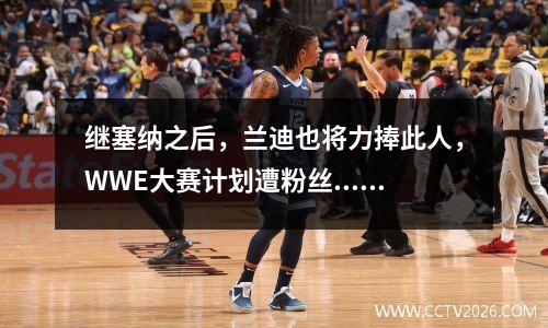 继塞纳之后，兰迪也将力捧此人，WWE大赛计划遭粉丝... wwe兰迪2020