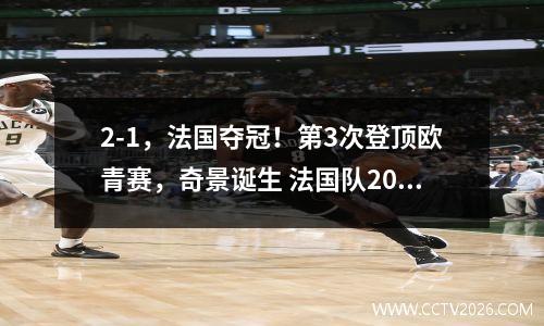 2-1，法国夺冠！第3次登顶欧青赛，奇景诞生 法国队2021欧洲