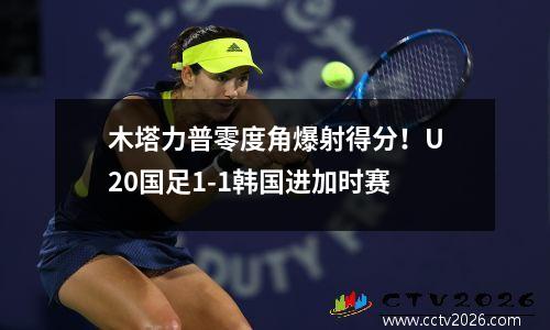 木塔力普零度角爆射得分！U20国足1-1韩国进加时赛