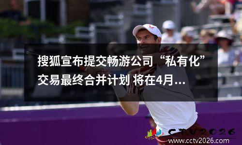 搜狐宣布提交畅游公司“私有化”交易最终合并计划 将在4月17日生效 搜狐畅游hr