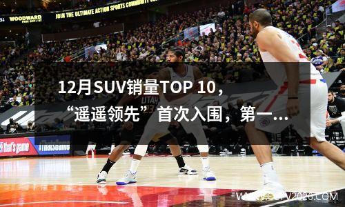 12月SUV销量TOP 10，“遥遥领先”首次入围，第一狂卖6万台 12月份suv销量排行榜出炉完整版
