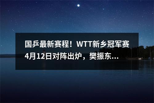 国乒最新赛程！WTT新乡冠军赛4月12日对阵出炉，樊振东孙颖莎出战 新乡乒乓赛