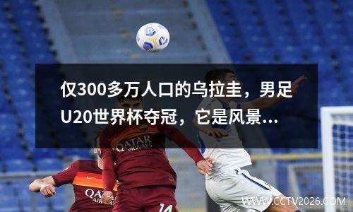 仅300多万人口的乌拉圭，男足U20世界杯夺冠，它是风景如画的国家 乌拉圭国足世界排名