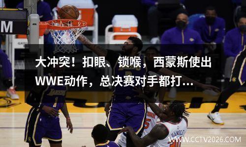 大冲突！扣眼、锁喉，西蒙斯使出WWE动作，总决赛对手都打出来了 西蒙斯怂了