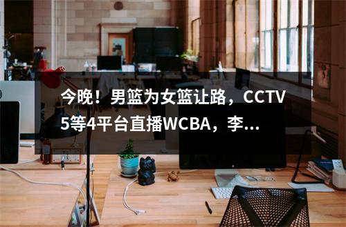 今晚！男篮为女篮让路，CCTV5等4平台直播WCBA，李梦韩旭背水一战 男篮比赛直播cctv