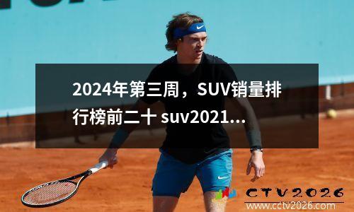 2024年第三周，SUV销量排行榜前二十 suv2021年4月销量