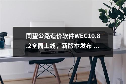 同望公路造价软件WEC10.8.2全面上线，新版本发布 超有“料”！