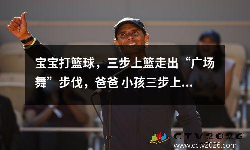 宝宝打篮球，三步上篮走出“广场舞”步伐，爸爸 小孩三步上篮