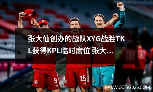 张大仙创办的战队XYG战胜TKL获得KPL临时席位 张大仙的战队xyg成员