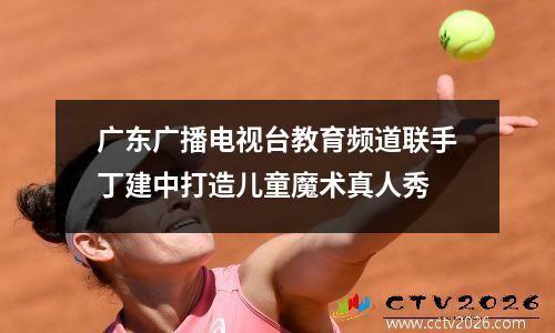 广东广播电视台教育频道联手丁建中打造儿童魔术真人秀