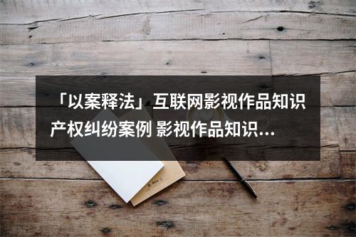 「以案释法」互联网影视作品知识产权纠纷案例 影视作品知识产权保护