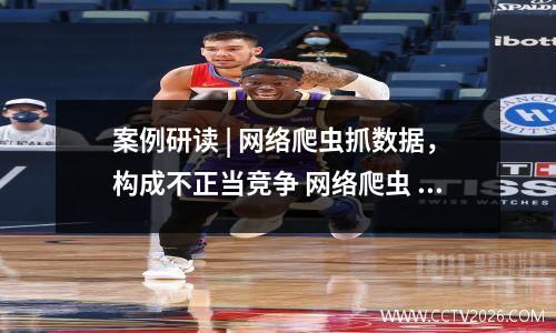 案例研读 | 网络爬虫抓数据，构成不正当竞争 网络爬虫 犯罪