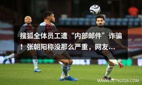 搜狐全体员工遭“内部邮件”诈骗！张朝阳称没那么严重，网友却说血赚…公司赔吗