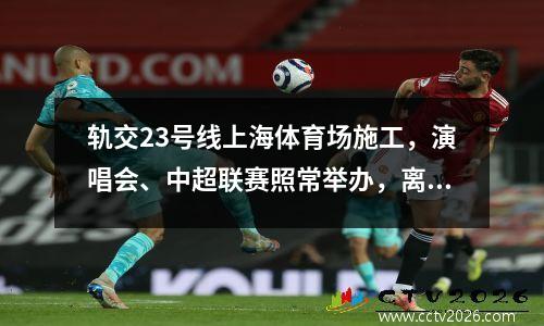 轨交23号线上海体育场施工，演唱会、中超联赛照常举办，离不开这项改革举措