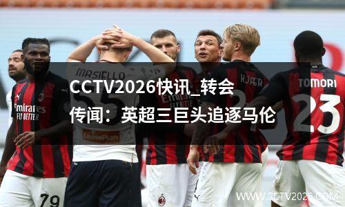 CCTV2026快讯_转会传闻：英超三巨头追逐马伦
