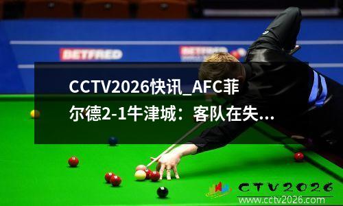 CCTV2026快讯_AFC菲尔德2-1牛津城：客队在失利后降级