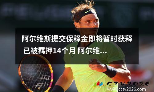 阿尔维斯提交保释金即将暂时获释 已被羁押14个月 阿尔维斯实力怎么样