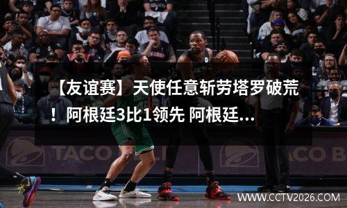 【友谊赛】天使任意斩劳塔罗破荒！阿根廷3比1领先 阿根廷国家队劳塔罗