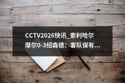 CCTV2026快讯_索利哈尔摩尔0-3绍森德：客队保有渺茫的附加赛希望